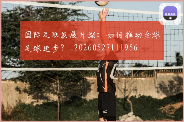 国际足联发展计划:如何推动全球足球进步?_20260527111956