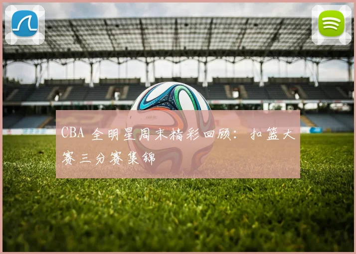 CBA 全明星周末精彩回顾:扣篮大赛三分赛集锦