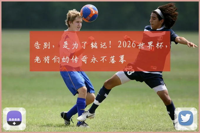 告别，是为了铭记！2026世界杯，老将们的传奇永不落幕