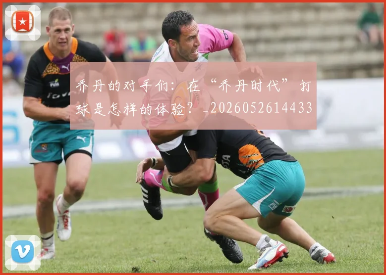 乔丹的对手们：在“乔丹时代”打球是怎样的体验？_20260526144331