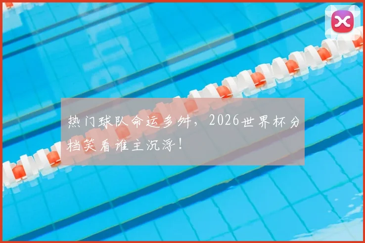 热门球队命运多舛，2026世界杯分档笑看谁主沉浮！