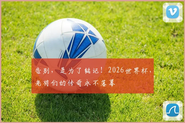 告别，是为了铭记！2026世界杯，老将们的传奇永不落幕