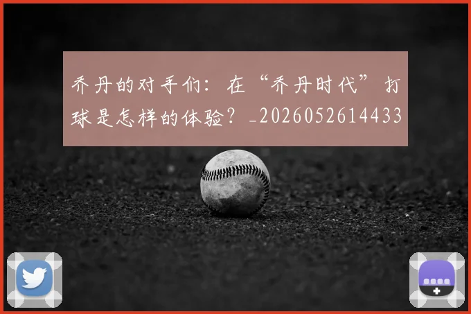 乔丹的对手们：在“乔丹时代”打球是怎样的体验？_20260526144331