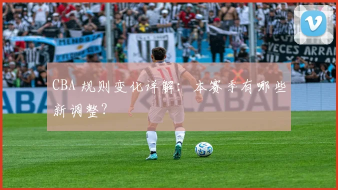 CBA 规则变化详解：本赛季有哪些新调整？