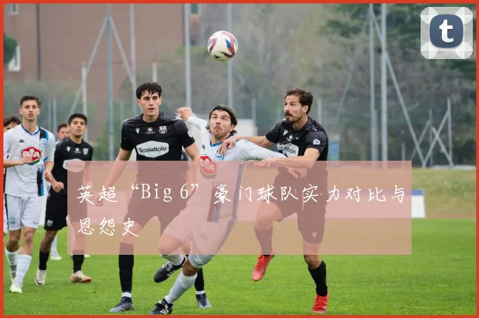 英超“Big 6”豪门球队实力对比与恩怨史